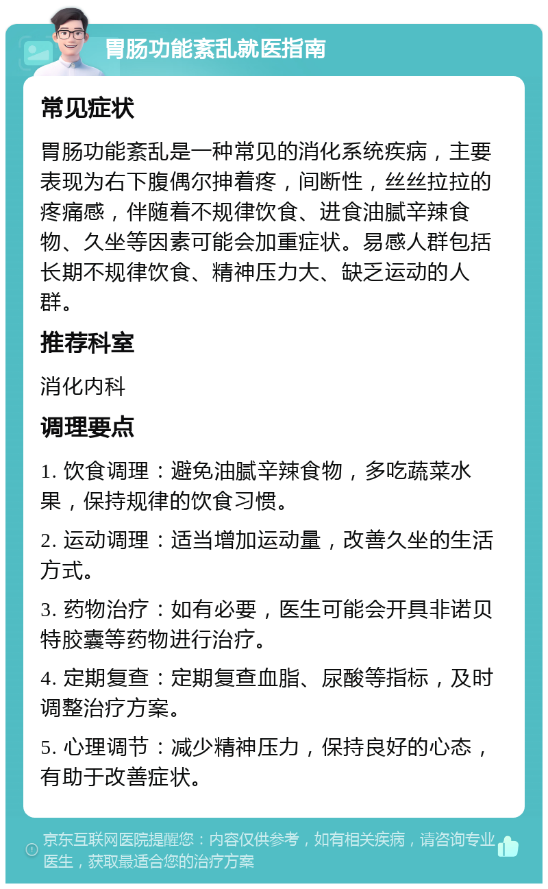 胃肠功能紊乱就医指南 常见症状 胃肠功能紊乱是一种常见的消化系统疾病，主要表现为右下腹偶尔抻着疼，间断性，丝丝拉拉的疼痛感，伴随着不规律饮食、进食油腻辛辣食物、久坐等因素可能会加重症状。易感人群包括长期不规律饮食、精神压力大、缺乏运动的人群。 推荐科室 消化内科 调理要点 1. 饮食调理：避免油腻辛辣食物，多吃蔬菜水果，保持规律的饮食习惯。 2. 运动调理：适当增加运动量，改善久坐的生活方式。 3. 药物治疗：如有必要，医生可能会开具非诺贝特胶囊等药物进行治疗。 4. 定期复查：定期复查血脂、尿酸等指标，及时调整治疗方案。 5. 心理调节：减少精神压力，保持良好的心态，有助于改善症状。