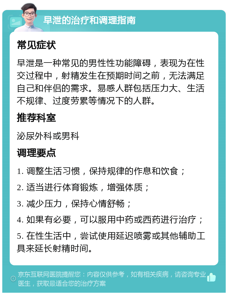 早泄的治疗和调理指南 常见症状 早泄是一种常见的男性性功能障碍，表现为在性交过程中，射精发生在预期时间之前，无法满足自己和伴侣的需求。易感人群包括压力大、生活不规律、过度劳累等情况下的人群。 推荐科室 泌尿外科或男科 调理要点 1. 调整生活习惯，保持规律的作息和饮食； 2. 适当进行体育锻炼，增强体质； 3. 减少压力，保持心情舒畅； 4. 如果有必要，可以服用中药或西药进行治疗； 5. 在性生活中，尝试使用延迟喷雾或其他辅助工具来延长射精时间。