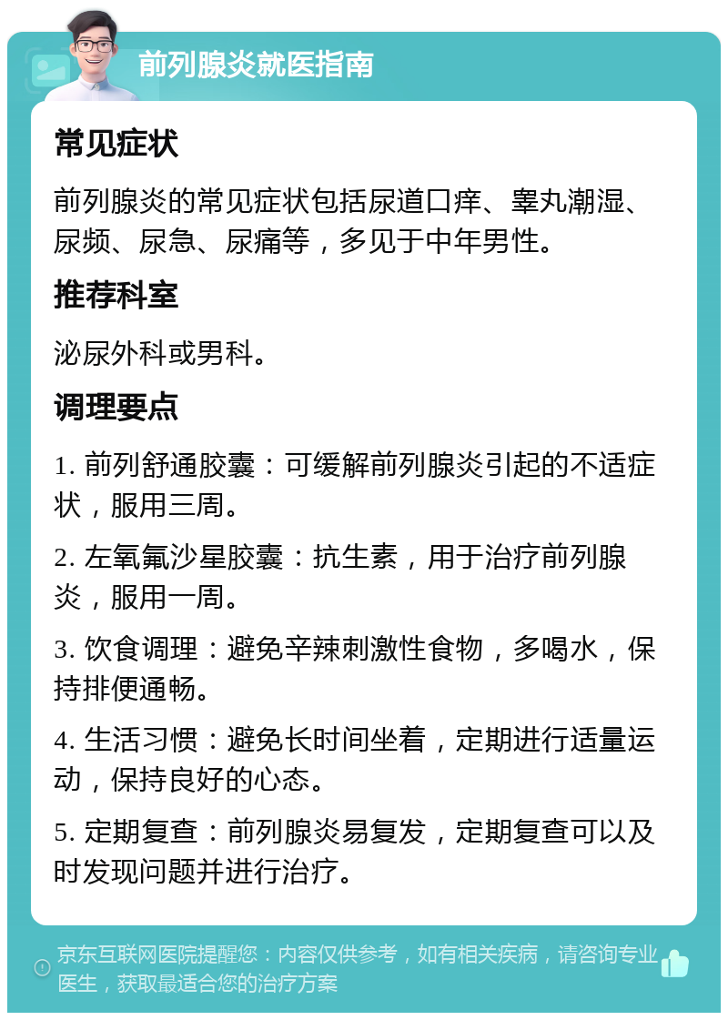 前列腺炎就医指南 常见症状 前列腺炎的常见症状包括尿道口痒、睾丸潮湿、尿频、尿急、尿痛等，多见于中年男性。 推荐科室 泌尿外科或男科。 调理要点 1. 前列舒通胶囊：可缓解前列腺炎引起的不适症状，服用三周。 2. 左氧氟沙星胶囊：抗生素，用于治疗前列腺炎，服用一周。 3. 饮食调理：避免辛辣刺激性食物，多喝水，保持排便通畅。 4. 生活习惯：避免长时间坐着，定期进行适量运动，保持良好的心态。 5. 定期复查：前列腺炎易复发，定期复查可以及时发现问题并进行治疗。