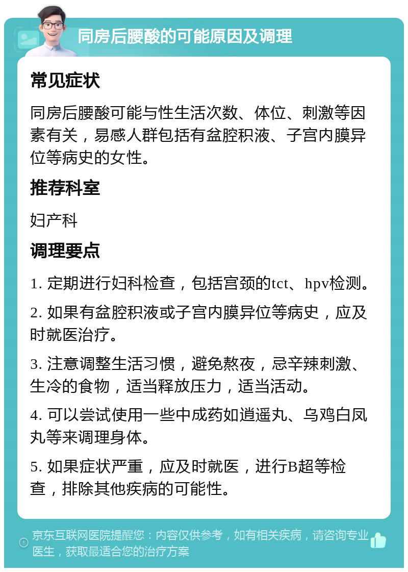 同房后腰酸的可能原因及调理 常见症状 同房后腰酸可能与性生活次数、体位、刺激等因素有关，易感人群包括有盆腔积液、子宫内膜异位等病史的女性。 推荐科室 妇产科 调理要点 1. 定期进行妇科检查，包括宫颈的tct、hpv检测。 2. 如果有盆腔积液或子宫内膜异位等病史，应及时就医治疗。 3. 注意调整生活习惯，避免熬夜，忌辛辣刺激、生冷的食物，适当释放压力，适当活动。 4. 可以尝试使用一些中成药如逍遥丸、乌鸡白凤丸等来调理身体。 5. 如果症状严重，应及时就医，进行B超等检查，排除其他疾病的可能性。