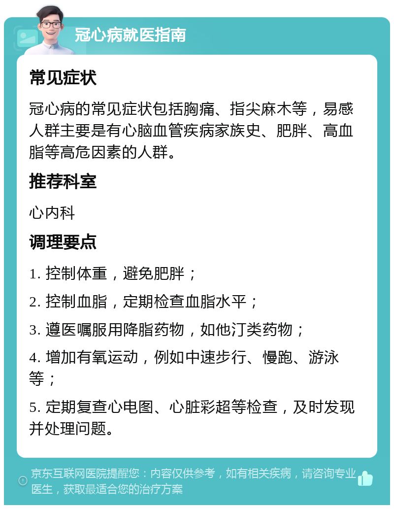 冠心病就医指南 常见症状 冠心病的常见症状包括胸痛、指尖麻木等，易感人群主要是有心脑血管疾病家族史、肥胖、高血脂等高危因素的人群。 推荐科室 心内科 调理要点 1. 控制体重，避免肥胖； 2. 控制血脂，定期检查血脂水平； 3. 遵医嘱服用降脂药物，如他汀类药物； 4. 增加有氧运动，例如中速步行、慢跑、游泳等； 5. 定期复查心电图、心脏彩超等检查，及时发现并处理问题。