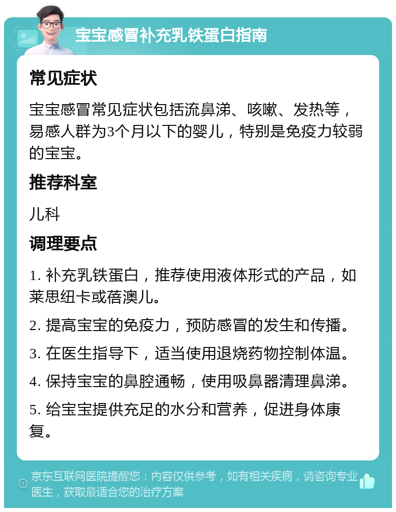 宝宝感冒补充乳铁蛋白指南 常见症状 宝宝感冒常见症状包括流鼻涕、咳嗽、发热等，易感人群为3个月以下的婴儿，特别是免疫力较弱的宝宝。 推荐科室 儿科 调理要点 1. 补充乳铁蛋白，推荐使用液体形式的产品，如莱思纽卡或蓓澳儿。 2. 提高宝宝的免疫力，预防感冒的发生和传播。 3. 在医生指导下，适当使用退烧药物控制体温。 4. 保持宝宝的鼻腔通畅，使用吸鼻器清理鼻涕。 5. 给宝宝提供充足的水分和营养，促进身体康复。