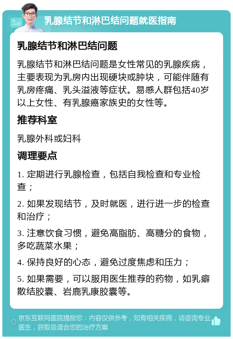 乳腺结节和淋巴结问题就医指南 乳腺结节和淋巴结问题 乳腺结节和淋巴结问题是女性常见的乳腺疾病，主要表现为乳房内出现硬块或肿块，可能伴随有乳房疼痛、乳头溢液等症状。易感人群包括40岁以上女性、有乳腺癌家族史的女性等。 推荐科室 乳腺外科或妇科 调理要点 1. 定期进行乳腺检查，包括自我检查和专业检查； 2. 如果发现结节，及时就医，进行进一步的检查和治疗； 3. 注意饮食习惯，避免高脂肪、高糖分的食物，多吃蔬菜水果； 4. 保持良好的心态，避免过度焦虑和压力； 5. 如果需要，可以服用医生推荐的药物，如乳癖散结胶囊、岩鹿乳康胶囊等。