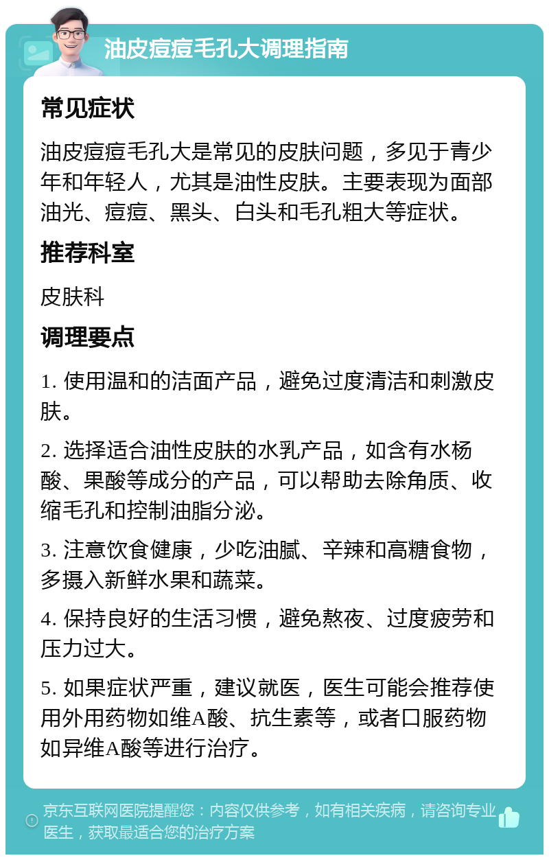 油皮痘痘毛孔大调理指南 常见症状 油皮痘痘毛孔大是常见的皮肤问题，多见于青少年和年轻人，尤其是油性皮肤。主要表现为面部油光、痘痘、黑头、白头和毛孔粗大等症状。 推荐科室 皮肤科 调理要点 1. 使用温和的洁面产品，避免过度清洁和刺激皮肤。 2. 选择适合油性皮肤的水乳产品，如含有水杨酸、果酸等成分的产品，可以帮助去除角质、收缩毛孔和控制油脂分泌。 3. 注意饮食健康，少吃油腻、辛辣和高糖食物，多摄入新鲜水果和蔬菜。 4. 保持良好的生活习惯，避免熬夜、过度疲劳和压力过大。 5. 如果症状严重，建议就医，医生可能会推荐使用外用药物如维A酸、抗生素等，或者口服药物如异维A酸等进行治疗。