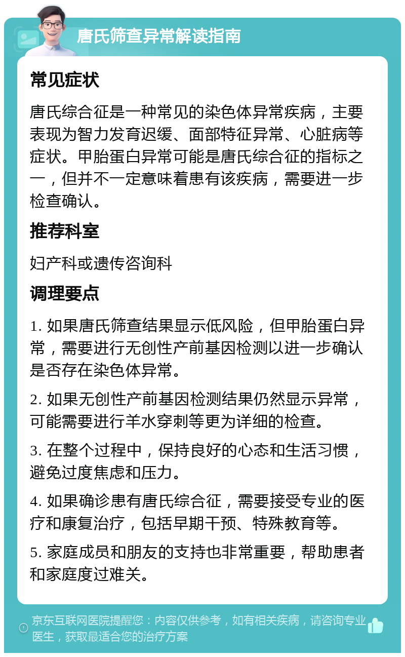 唐氏筛查异常解读指南 常见症状 唐氏综合征是一种常见的染色体异常疾病，主要表现为智力发育迟缓、面部特征异常、心脏病等症状。甲胎蛋白异常可能是唐氏综合征的指标之一，但并不一定意味着患有该疾病，需要进一步检查确认。 推荐科室 妇产科或遗传咨询科 调理要点 1. 如果唐氏筛查结果显示低风险，但甲胎蛋白异常，需要进行无创性产前基因检测以进一步确认是否存在染色体异常。 2. 如果无创性产前基因检测结果仍然显示异常，可能需要进行羊水穿刺等更为详细的检查。 3. 在整个过程中，保持良好的心态和生活习惯，避免过度焦虑和压力。 4. 如果确诊患有唐氏综合征，需要接受专业的医疗和康复治疗，包括早期干预、特殊教育等。 5. 家庭成员和朋友的支持也非常重要，帮助患者和家庭度过难关。