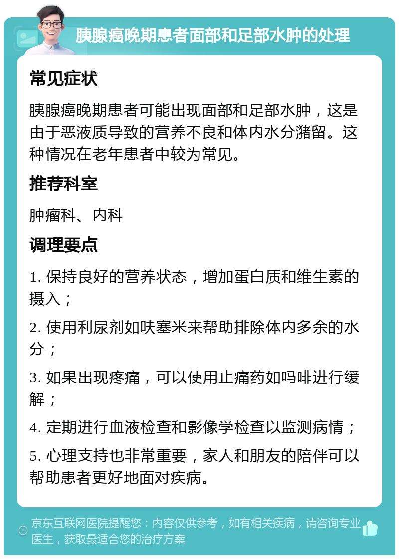 胰腺癌晚期患者面部和足部水肿的处理 常见症状 胰腺癌晚期患者可能出现面部和足部水肿，这是由于恶液质导致的营养不良和体内水分潴留。这种情况在老年患者中较为常见。 推荐科室 肿瘤科、内科 调理要点 1. 保持良好的营养状态，增加蛋白质和维生素的摄入； 2. 使用利尿剂如呋塞米来帮助排除体内多余的水分； 3. 如果出现疼痛，可以使用止痛药如吗啡进行缓解； 4. 定期进行血液检查和影像学检查以监测病情； 5. 心理支持也非常重要，家人和朋友的陪伴可以帮助患者更好地面对疾病。