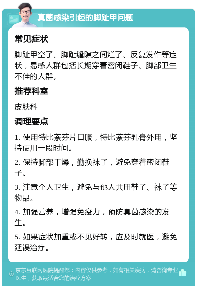 真菌感染引起的脚趾甲问题 常见症状 脚趾甲空了、脚趾缝隙之间烂了、反复发作等症状，易感人群包括长期穿着密闭鞋子、脚部卫生不佳的人群。 推荐科室 皮肤科 调理要点 1. 使用特比萘芬片口服，特比萘芬乳膏外用，坚持使用一段时间。 2. 保持脚部干燥，勤换袜子，避免穿着密闭鞋子。 3. 注意个人卫生，避免与他人共用鞋子、袜子等物品。 4. 加强营养，增强免疫力，预防真菌感染的发生。 5. 如果症状加重或不见好转，应及时就医，避免延误治疗。