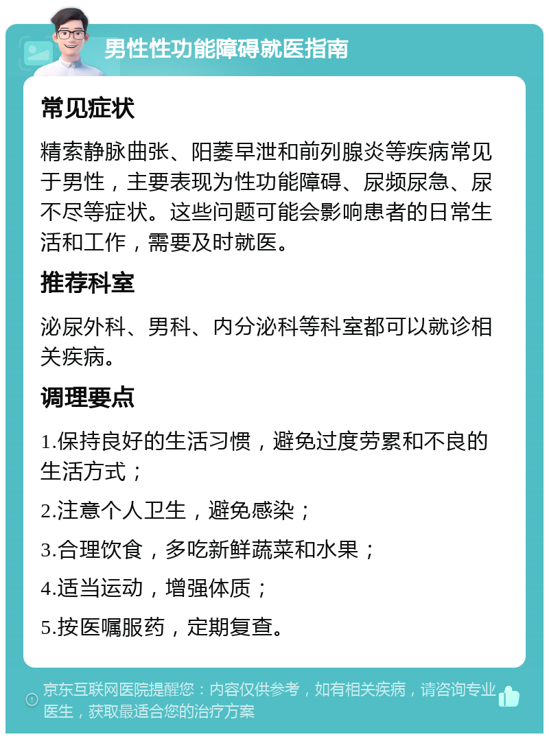 男性性功能障碍就医指南 常见症状 精索静脉曲张、阳萎早泄和前列腺炎等疾病常见于男性，主要表现为性功能障碍、尿频尿急、尿不尽等症状。这些问题可能会影响患者的日常生活和工作，需要及时就医。 推荐科室 泌尿外科、男科、内分泌科等科室都可以就诊相关疾病。 调理要点 1.保持良好的生活习惯，避免过度劳累和不良的生活方式； 2.注意个人卫生，避免感染； 3.合理饮食，多吃新鲜蔬菜和水果； 4.适当运动，增强体质； 5.按医嘱服药，定期复查。