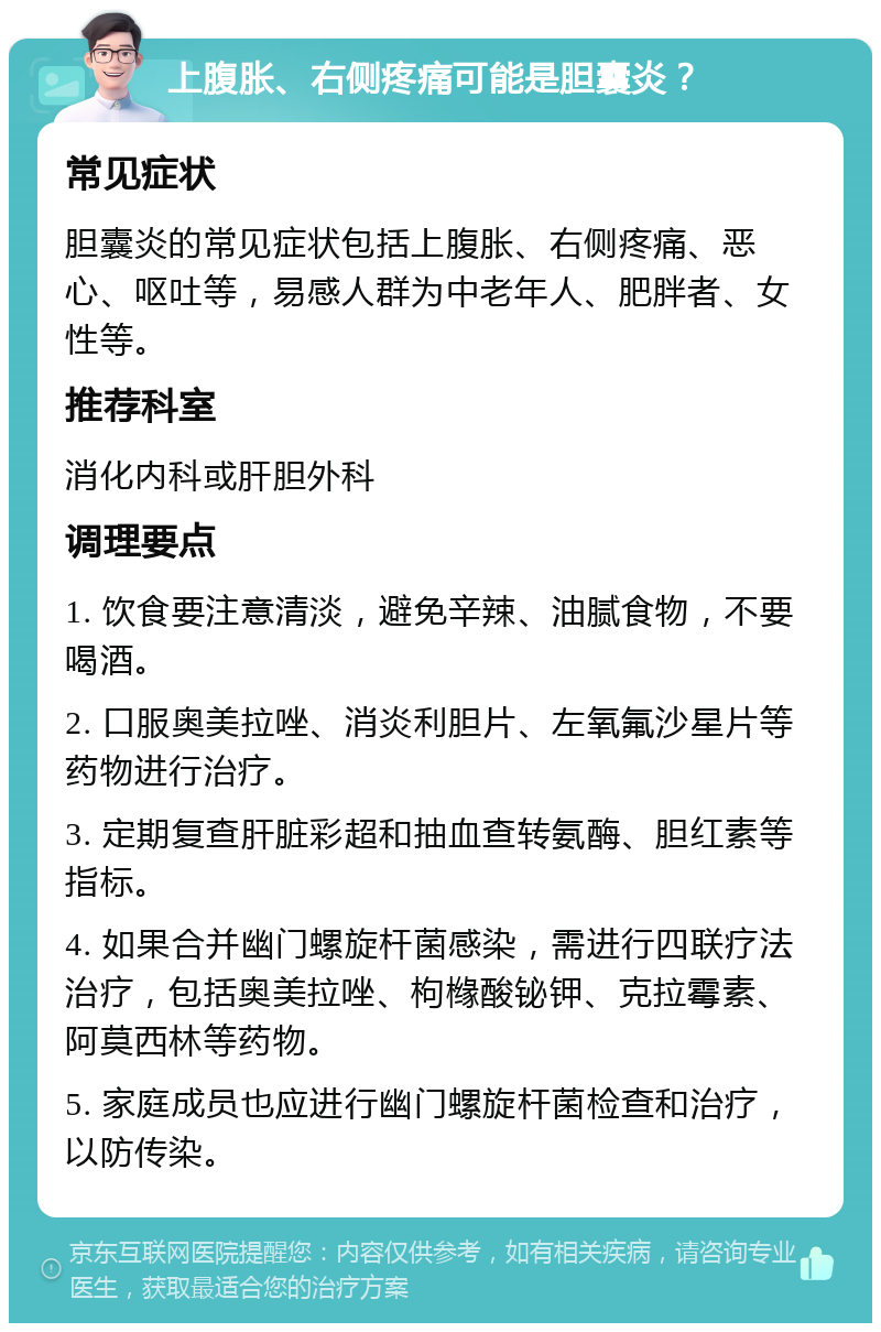 上腹胀、右侧疼痛可能是胆囊炎？ 常见症状 胆囊炎的常见症状包括上腹胀、右侧疼痛、恶心、呕吐等，易感人群为中老年人、肥胖者、女性等。 推荐科室 消化内科或肝胆外科 调理要点 1. 饮食要注意清淡，避免辛辣、油腻食物，不要喝酒。 2. 口服奥美拉唑、消炎利胆片、左氧氟沙星片等药物进行治疗。 3. 定期复查肝脏彩超和抽血查转氨酶、胆红素等指标。 4. 如果合并幽门螺旋杆菌感染，需进行四联疗法治疗，包括奥美拉唑、枸橼酸铋钾、克拉霉素、阿莫西林等药物。 5. 家庭成员也应进行幽门螺旋杆菌检查和治疗，以防传染。