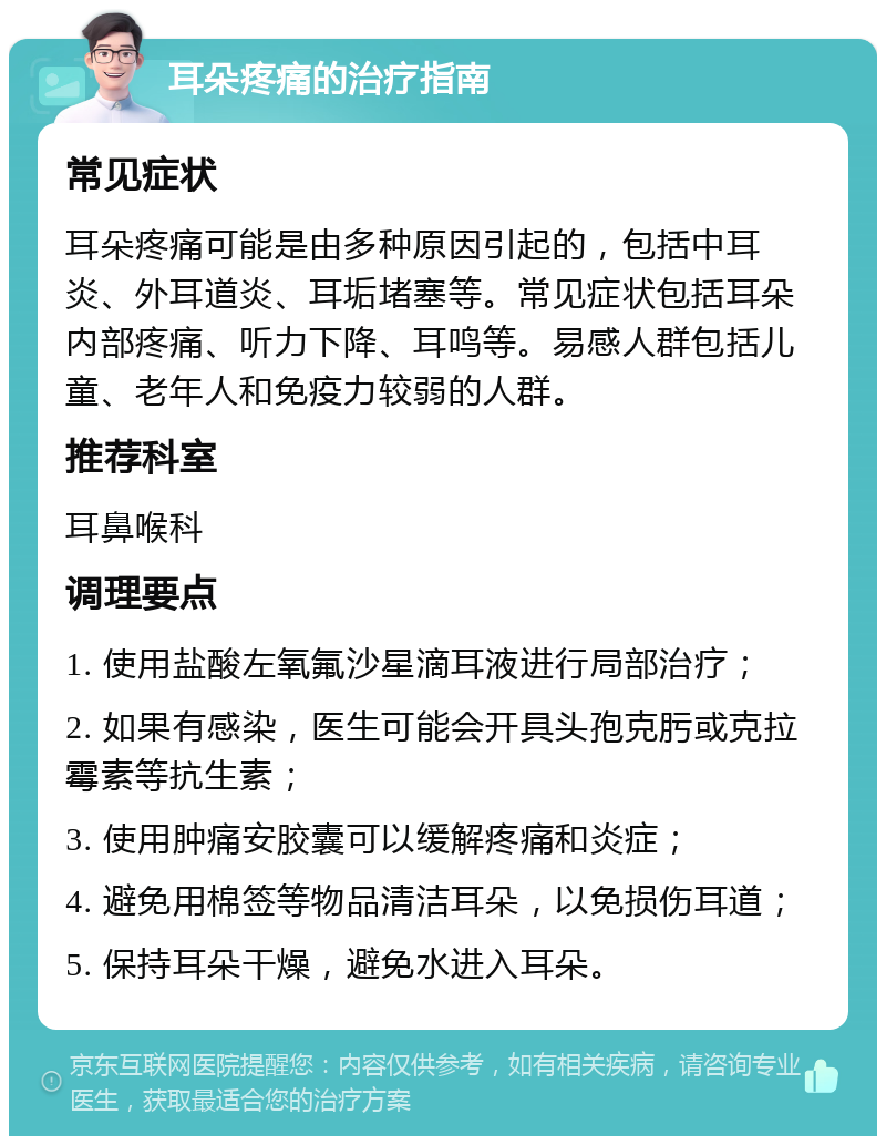 耳朵疼痛的治疗指南 常见症状 耳朵疼痛可能是由多种原因引起的，包括中耳炎、外耳道炎、耳垢堵塞等。常见症状包括耳朵内部疼痛、听力下降、耳鸣等。易感人群包括儿童、老年人和免疫力较弱的人群。 推荐科室 耳鼻喉科 调理要点 1. 使用盐酸左氧氟沙星滴耳液进行局部治疗； 2. 如果有感染，医生可能会开具头孢克肟或克拉霉素等抗生素； 3. 使用肿痛安胶囊可以缓解疼痛和炎症； 4. 避免用棉签等物品清洁耳朵，以免损伤耳道； 5. 保持耳朵干燥，避免水进入耳朵。