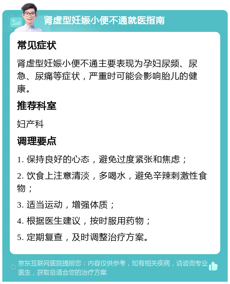 肾虚型妊娠小便不通就医指南 常见症状 肾虚型妊娠小便不通主要表现为孕妇尿频、尿急、尿痛等症状，严重时可能会影响胎儿的健康。 推荐科室 妇产科 调理要点 1. 保持良好的心态，避免过度紧张和焦虑； 2. 饮食上注意清淡，多喝水，避免辛辣刺激性食物； 3. 适当运动，增强体质； 4. 根据医生建议，按时服用药物； 5. 定期复查，及时调整治疗方案。