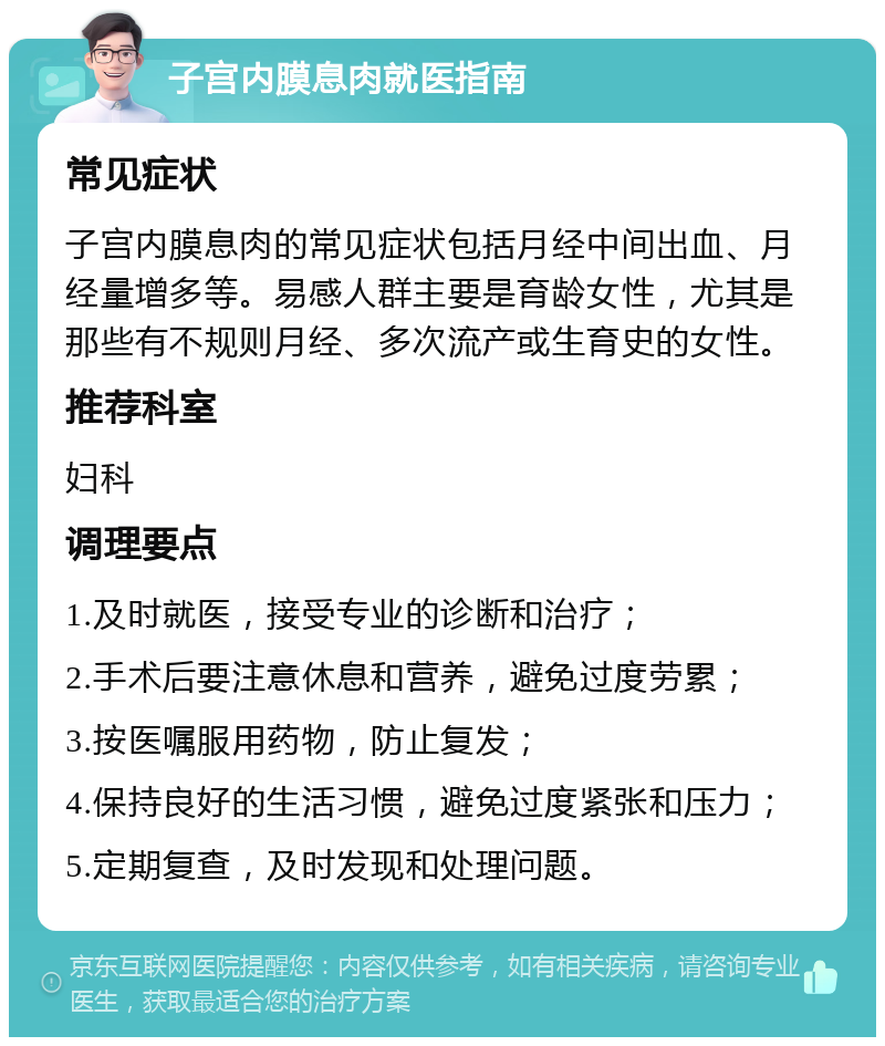 子宫内膜息肉就医指南 常见症状 子宫内膜息肉的常见症状包括月经中间出血、月经量增多等。易感人群主要是育龄女性，尤其是那些有不规则月经、多次流产或生育史的女性。 推荐科室 妇科 调理要点 1.及时就医，接受专业的诊断和治疗； 2.手术后要注意休息和营养，避免过度劳累； 3.按医嘱服用药物，防止复发； 4.保持良好的生活习惯，避免过度紧张和压力； 5.定期复查，及时发现和处理问题。