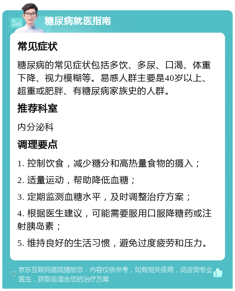 糖尿病就医指南 常见症状 糖尿病的常见症状包括多饮、多尿、口渴、体重下降、视力模糊等。易感人群主要是40岁以上、超重或肥胖、有糖尿病家族史的人群。 推荐科室 内分泌科 调理要点 1. 控制饮食，减少糖分和高热量食物的摄入； 2. 适量运动，帮助降低血糖； 3. 定期监测血糖水平，及时调整治疗方案； 4. 根据医生建议，可能需要服用口服降糖药或注射胰岛素； 5. 维持良好的生活习惯，避免过度疲劳和压力。