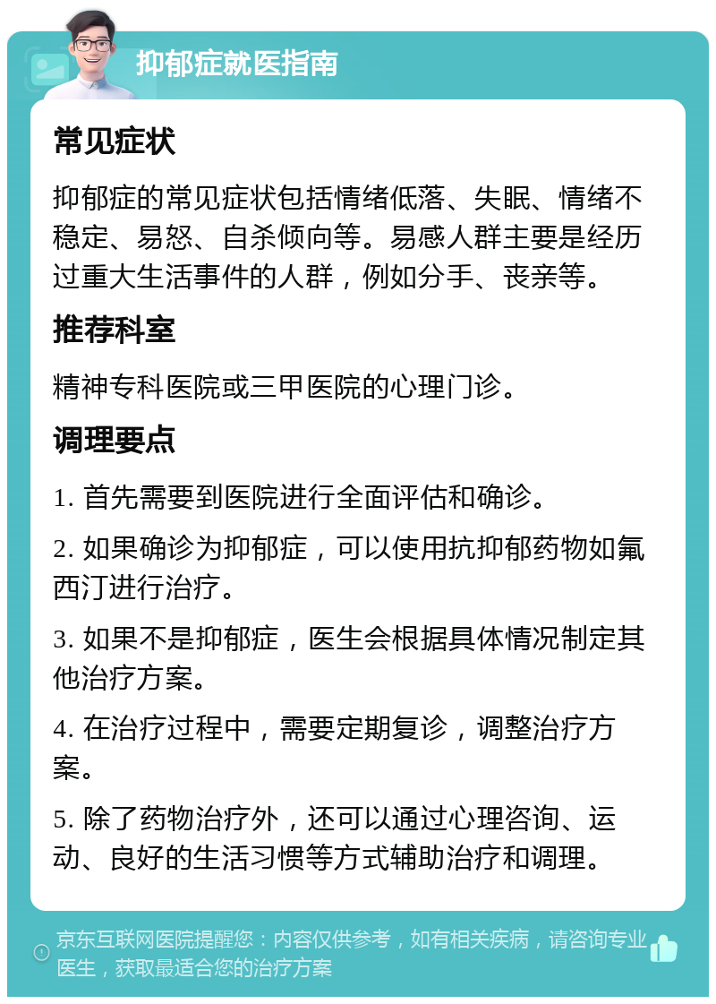 抑郁症就医指南 常见症状 抑郁症的常见症状包括情绪低落、失眠、情绪不稳定、易怒、自杀倾向等。易感人群主要是经历过重大生活事件的人群，例如分手、丧亲等。 推荐科室 精神专科医院或三甲医院的心理门诊。 调理要点 1. 首先需要到医院进行全面评估和确诊。 2. 如果确诊为抑郁症，可以使用抗抑郁药物如氟西汀进行治疗。 3. 如果不是抑郁症，医生会根据具体情况制定其他治疗方案。 4. 在治疗过程中，需要定期复诊，调整治疗方案。 5. 除了药物治疗外，还可以通过心理咨询、运动、良好的生活习惯等方式辅助治疗和调理。