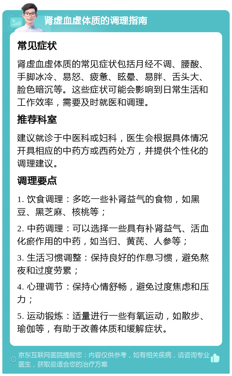 肾虚血虚体质的调理指南 常见症状 肾虚血虚体质的常见症状包括月经不调、腰酸、手脚冰冷、易怒、疲惫、眩晕、易胖、舌头大、脸色暗沉等。这些症状可能会影响到日常生活和工作效率，需要及时就医和调理。 推荐科室 建议就诊于中医科或妇科，医生会根据具体情况开具相应的中药方或西药处方，并提供个性化的调理建议。 调理要点 1. 饮食调理：多吃一些补肾益气的食物，如黑豆、黑芝麻、核桃等； 2. 中药调理：可以选择一些具有补肾益气、活血化瘀作用的中药，如当归、黄芪、人参等； 3. 生活习惯调整：保持良好的作息习惯，避免熬夜和过度劳累； 4. 心理调节：保持心情舒畅，避免过度焦虑和压力； 5. 运动锻炼：适量进行一些有氧运动，如散步、瑜伽等，有助于改善体质和缓解症状。