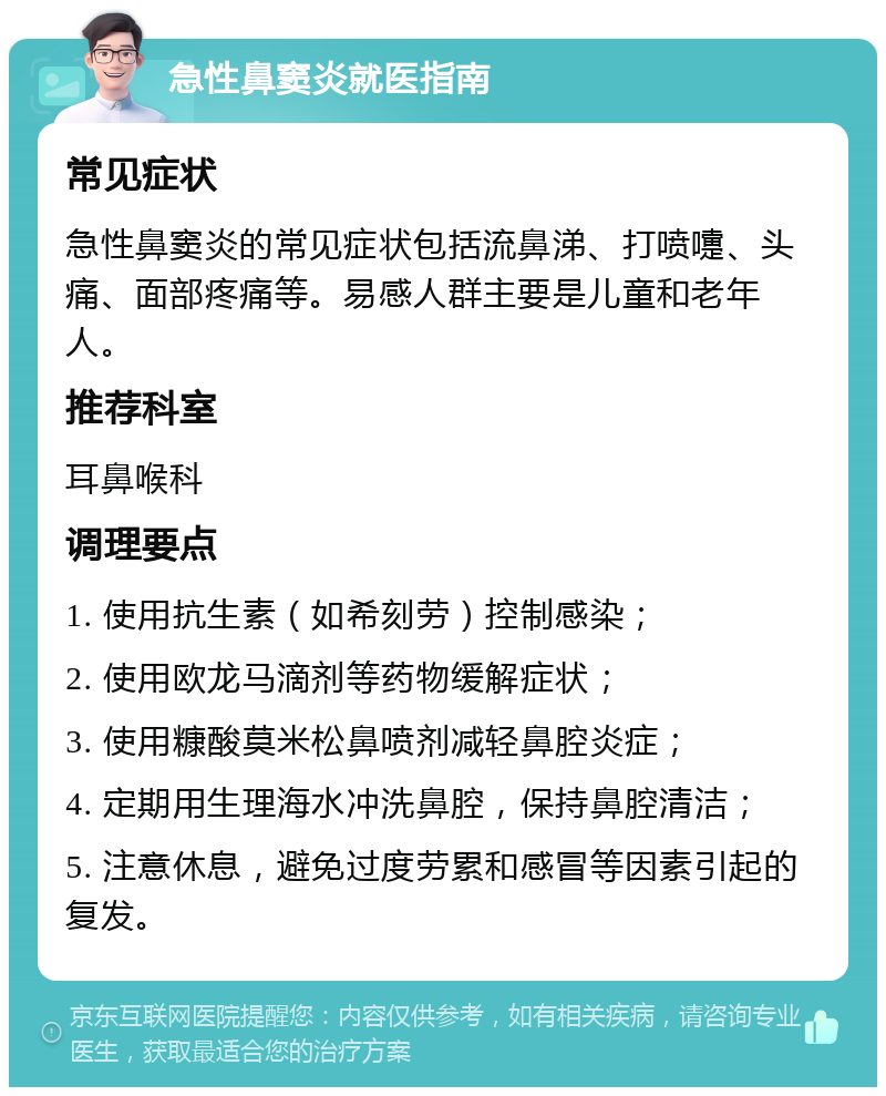 急性鼻窦炎就医指南 常见症状 急性鼻窦炎的常见症状包括流鼻涕、打喷嚏、头痛、面部疼痛等。易感人群主要是儿童和老年人。 推荐科室 耳鼻喉科 调理要点 1. 使用抗生素（如希刻劳）控制感染； 2. 使用欧龙马滴剂等药物缓解症状； 3. 使用糠酸莫米松鼻喷剂减轻鼻腔炎症； 4. 定期用生理海水冲洗鼻腔，保持鼻腔清洁； 5. 注意休息，避免过度劳累和感冒等因素引起的复发。