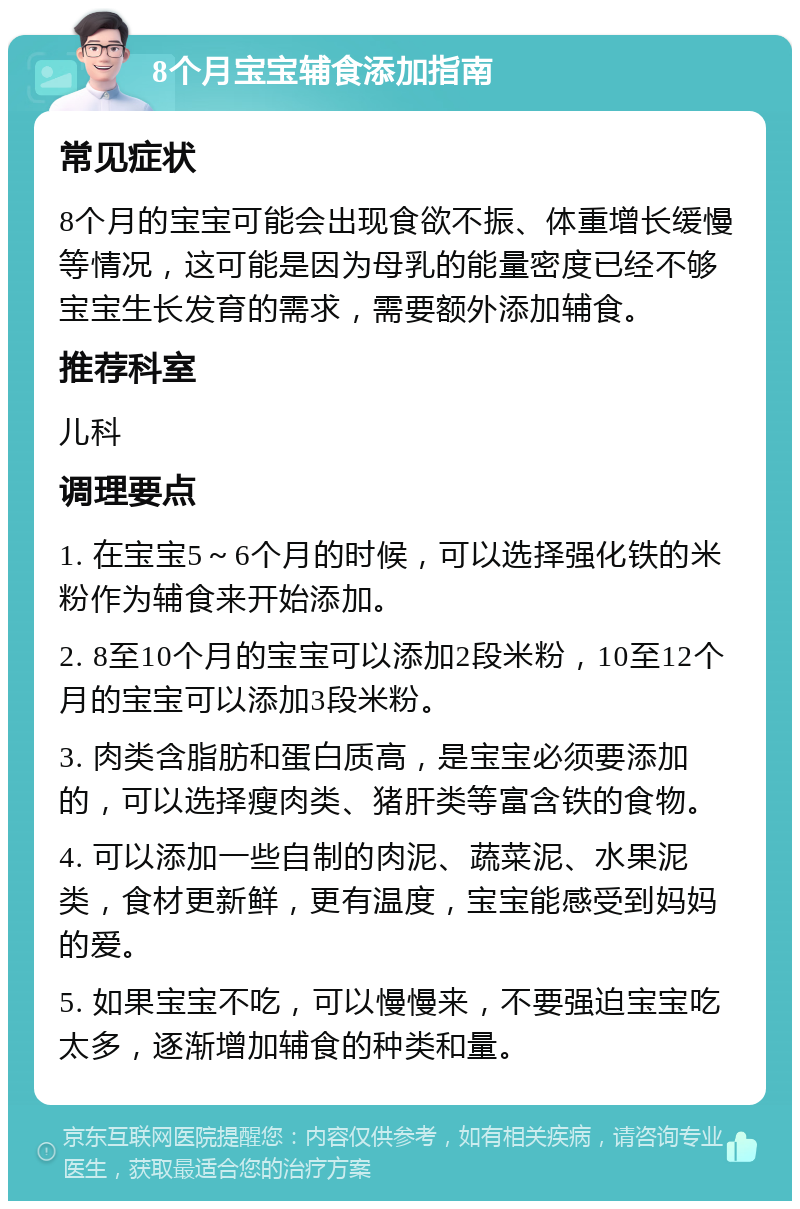 8个月宝宝辅食添加指南 常见症状 8个月的宝宝可能会出现食欲不振、体重增长缓慢等情况，这可能是因为母乳的能量密度已经不够宝宝生长发育的需求，需要额外添加辅食。 推荐科室 儿科 调理要点 1. 在宝宝5～6个月的时候，可以选择强化铁的米粉作为辅食来开始添加。 2. 8至10个月的宝宝可以添加2段米粉，10至12个月的宝宝可以添加3段米粉。 3. 肉类含脂肪和蛋白质高，是宝宝必须要添加的，可以选择瘦肉类、猪肝类等富含铁的食物。 4. 可以添加一些自制的肉泥、蔬菜泥、水果泥类，食材更新鲜，更有温度，宝宝能感受到妈妈的爱。 5. 如果宝宝不吃，可以慢慢来，不要强迫宝宝吃太多，逐渐增加辅食的种类和量。