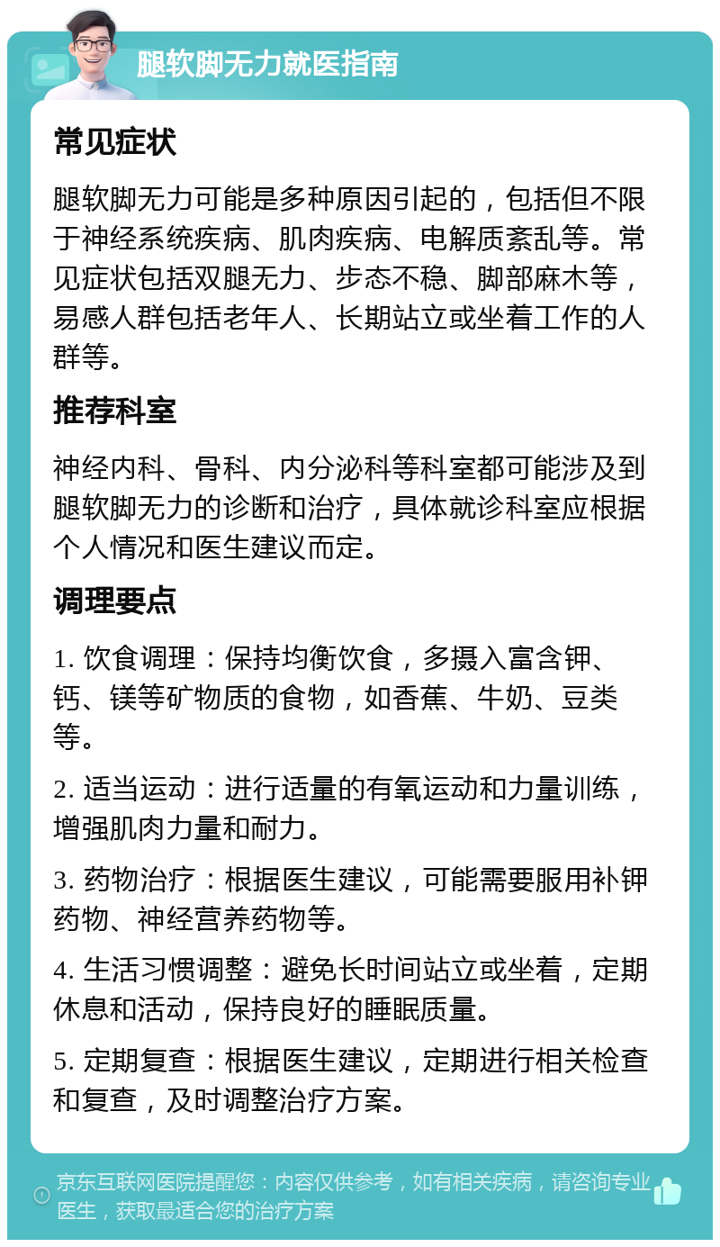 腿软脚无力就医指南 常见症状 腿软脚无力可能是多种原因引起的，包括但不限于神经系统疾病、肌肉疾病、电解质紊乱等。常见症状包括双腿无力、步态不稳、脚部麻木等，易感人群包括老年人、长期站立或坐着工作的人群等。 推荐科室 神经内科、骨科、内分泌科等科室都可能涉及到腿软脚无力的诊断和治疗，具体就诊科室应根据个人情况和医生建议而定。 调理要点 1. 饮食调理：保持均衡饮食，多摄入富含钾、钙、镁等矿物质的食物，如香蕉、牛奶、豆类等。 2. 适当运动：进行适量的有氧运动和力量训练，增强肌肉力量和耐力。 3. 药物治疗：根据医生建议，可能需要服用补钾药物、神经营养药物等。 4. 生活习惯调整：避免长时间站立或坐着，定期休息和活动，保持良好的睡眠质量。 5. 定期复查：根据医生建议，定期进行相关检查和复查，及时调整治疗方案。