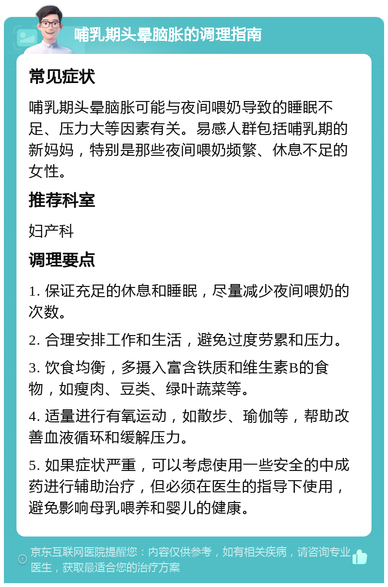 哺乳期头晕脑胀的调理指南 常见症状 哺乳期头晕脑胀可能与夜间喂奶导致的睡眠不足、压力大等因素有关。易感人群包括哺乳期的新妈妈，特别是那些夜间喂奶频繁、休息不足的女性。 推荐科室 妇产科 调理要点 1. 保证充足的休息和睡眠，尽量减少夜间喂奶的次数。 2. 合理安排工作和生活，避免过度劳累和压力。 3. 饮食均衡，多摄入富含铁质和维生素B的食物，如瘦肉、豆类、绿叶蔬菜等。 4. 适量进行有氧运动，如散步、瑜伽等，帮助改善血液循环和缓解压力。 5. 如果症状严重，可以考虑使用一些安全的中成药进行辅助治疗，但必须在医生的指导下使用，避免影响母乳喂养和婴儿的健康。