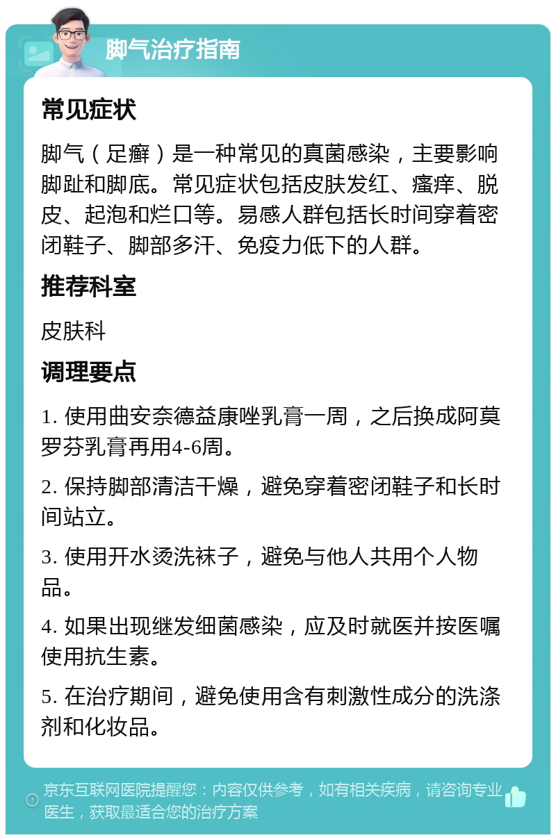 脚气治疗指南 常见症状 脚气（足癣）是一种常见的真菌感染，主要影响脚趾和脚底。常见症状包括皮肤发红、瘙痒、脱皮、起泡和烂口等。易感人群包括长时间穿着密闭鞋子、脚部多汗、免疫力低下的人群。 推荐科室 皮肤科 调理要点 1. 使用曲安奈德益康唑乳膏一周，之后换成阿莫罗芬乳膏再用4-6周。 2. 保持脚部清洁干燥，避免穿着密闭鞋子和长时间站立。 3. 使用开水烫洗袜子，避免与他人共用个人物品。 4. 如果出现继发细菌感染，应及时就医并按医嘱使用抗生素。 5. 在治疗期间，避免使用含有刺激性成分的洗涤剂和化妆品。