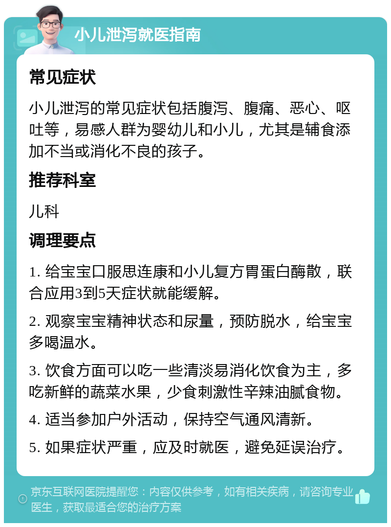 小儿泄泻就医指南 常见症状 小儿泄泻的常见症状包括腹泻、腹痛、恶心、呕吐等，易感人群为婴幼儿和小儿，尤其是辅食添加不当或消化不良的孩子。 推荐科室 儿科 调理要点 1. 给宝宝口服思连康和小儿复方胃蛋白酶散，联合应用3到5天症状就能缓解。 2. 观察宝宝精神状态和尿量，预防脱水，给宝宝多喝温水。 3. 饮食方面可以吃一些清淡易消化饮食为主，多吃新鲜的蔬菜水果，少食刺激性辛辣油腻食物。 4. 适当参加户外活动，保持空气通风清新。 5. 如果症状严重，应及时就医，避免延误治疗。