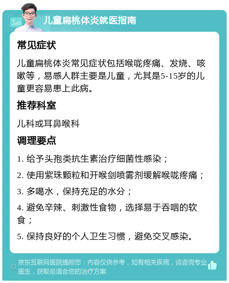 儿童扁桃体炎就医指南 常见症状 儿童扁桃体炎常见症状包括喉咙疼痛、发烧、咳嗽等，易感人群主要是儿童，尤其是5-15岁的儿童更容易患上此病。 推荐科室 儿科或耳鼻喉科 调理要点 1. 给予头孢类抗生素治疗细菌性感染； 2. 使用紫珠颗粒和开喉剑喷雾剂缓解喉咙疼痛； 3. 多喝水，保持充足的水分； 4. 避免辛辣、刺激性食物，选择易于吞咽的软食； 5. 保持良好的个人卫生习惯，避免交叉感染。