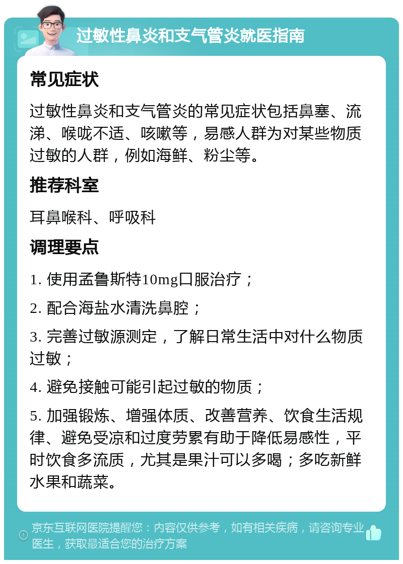 过敏性鼻炎和支气管炎就医指南 常见症状 过敏性鼻炎和支气管炎的常见症状包括鼻塞、流涕、喉咙不适、咳嗽等，易感人群为对某些物质过敏的人群，例如海鲜、粉尘等。 推荐科室 耳鼻喉科、呼吸科 调理要点 1. 使用孟鲁斯特10mg口服治疗； 2. 配合海盐水清洗鼻腔； 3. 完善过敏源测定，了解日常生活中对什么物质过敏； 4. 避免接触可能引起过敏的物质； 5. 加强锻炼、增强体质、改善营养、饮食生活规律、避免受凉和过度劳累有助于降低易感性，平时饮食多流质，尤其是果汁可以多喝；多吃新鲜水果和蔬菜。