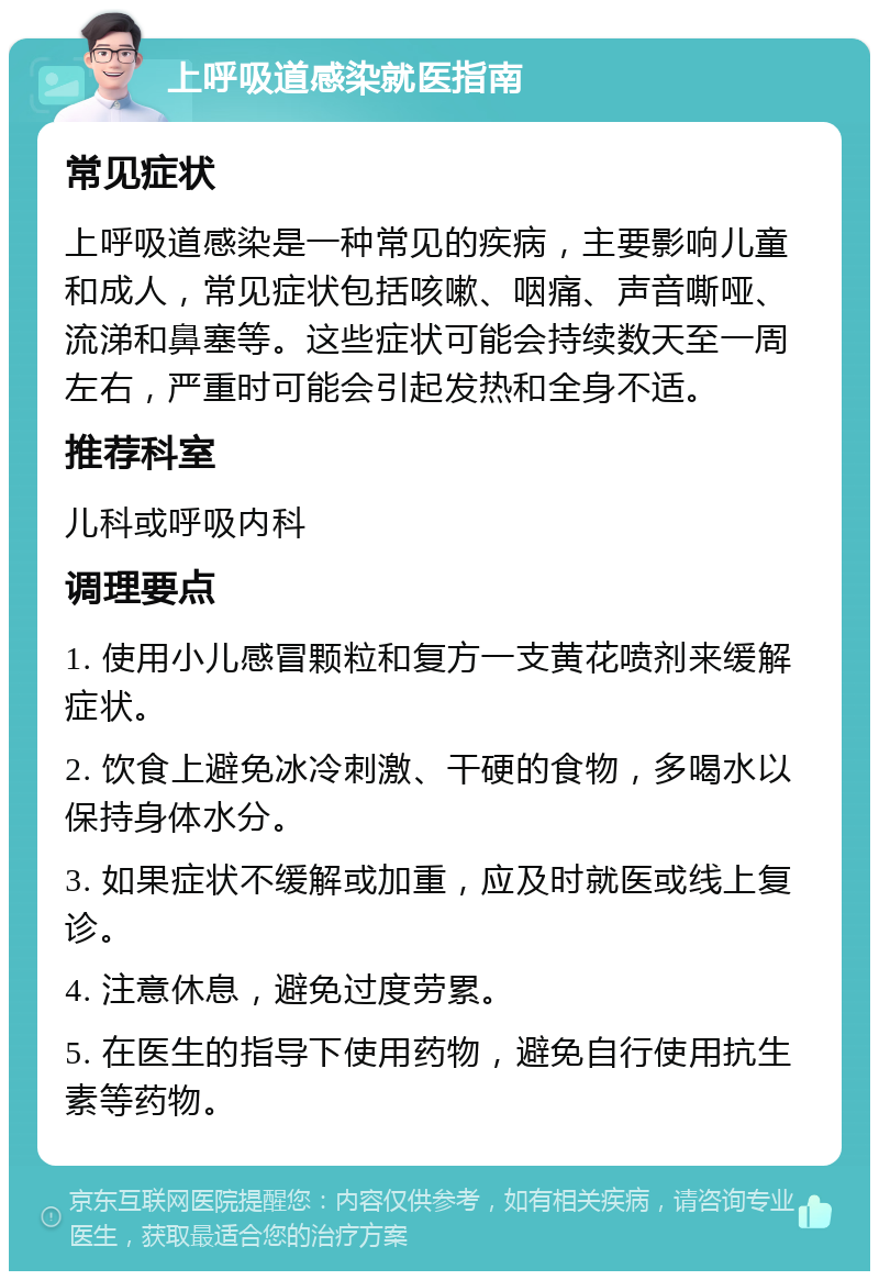 上呼吸道感染就医指南 常见症状 上呼吸道感染是一种常见的疾病，主要影响儿童和成人，常见症状包括咳嗽、咽痛、声音嘶哑、流涕和鼻塞等。这些症状可能会持续数天至一周左右，严重时可能会引起发热和全身不适。 推荐科室 儿科或呼吸内科 调理要点 1. 使用小儿感冒颗粒和复方一支黄花喷剂来缓解症状。 2. 饮食上避免冰冷刺激、干硬的食物，多喝水以保持身体水分。 3. 如果症状不缓解或加重，应及时就医或线上复诊。 4. 注意休息，避免过度劳累。 5. 在医生的指导下使用药物，避免自行使用抗生素等药物。