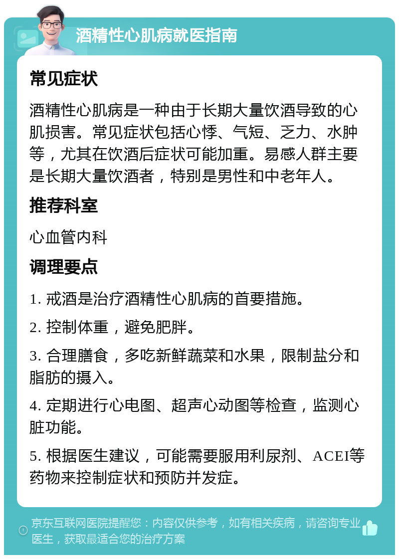 酒精性心肌病就医指南 常见症状 酒精性心肌病是一种由于长期大量饮酒导致的心肌损害。常见症状包括心悸、气短、乏力、水肿等，尤其在饮酒后症状可能加重。易感人群主要是长期大量饮酒者，特别是男性和中老年人。 推荐科室 心血管内科 调理要点 1. 戒酒是治疗酒精性心肌病的首要措施。 2. 控制体重，避免肥胖。 3. 合理膳食，多吃新鲜蔬菜和水果，限制盐分和脂肪的摄入。 4. 定期进行心电图、超声心动图等检查，监测心脏功能。 5. 根据医生建议，可能需要服用利尿剂、ACEI等药物来控制症状和预防并发症。