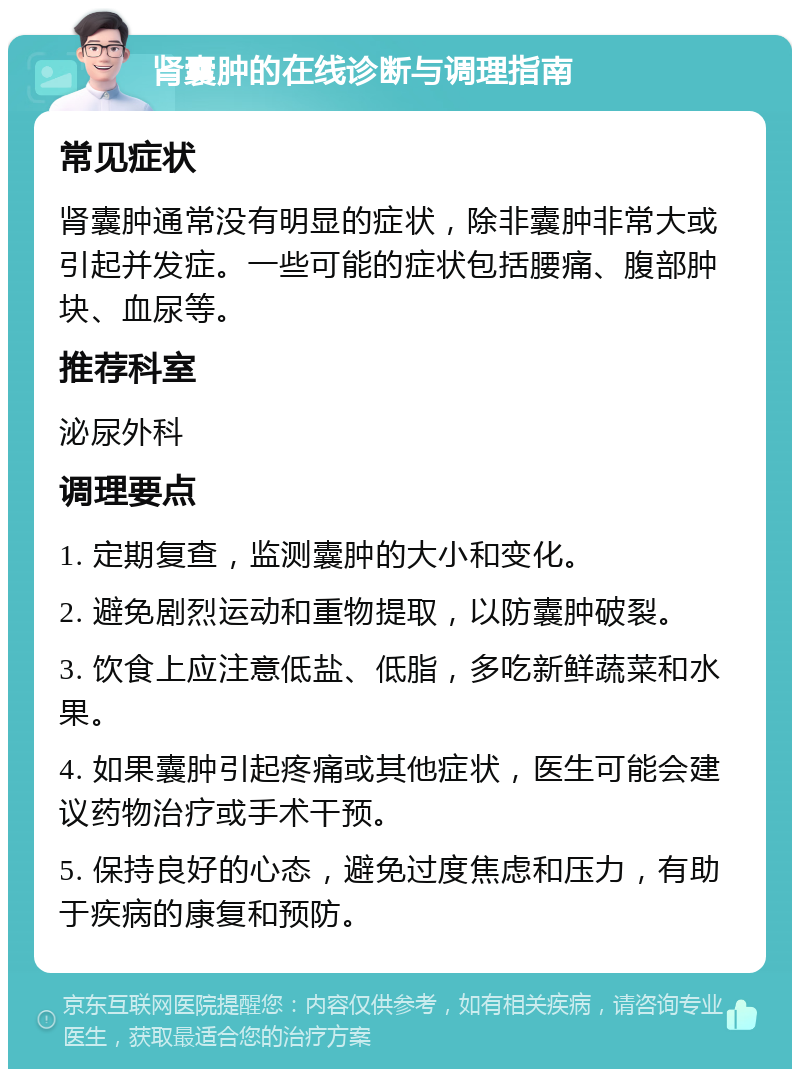 肾囊肿的在线诊断与调理指南 常见症状 肾囊肿通常没有明显的症状，除非囊肿非常大或引起并发症。一些可能的症状包括腰痛、腹部肿块、血尿等。 推荐科室 泌尿外科 调理要点 1. 定期复查，监测囊肿的大小和变化。 2. 避免剧烈运动和重物提取，以防囊肿破裂。 3. 饮食上应注意低盐、低脂，多吃新鲜蔬菜和水果。 4. 如果囊肿引起疼痛或其他症状，医生可能会建议药物治疗或手术干预。 5. 保持良好的心态，避免过度焦虑和压力，有助于疾病的康复和预防。