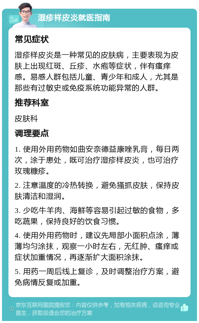 湿疹样皮炎就医指南 常见症状 湿疹样皮炎是一种常见的皮肤病，主要表现为皮肤上出现红斑、丘疹、水疱等症状，伴有瘙痒感。易感人群包括儿童、青少年和成人，尤其是那些有过敏史或免疫系统功能异常的人群。 推荐科室 皮肤科 调理要点 1. 使用外用药物如曲安奈德益康唑乳膏，每日两次，涂于患处，既可治疗湿疹样皮炎，也可治疗玫瑰糠疹。 2. 注意温度的冷热转换，避免搔抓皮肤，保持皮肤清洁和湿润。 3. 少吃牛羊肉、海鲜等容易引起过敏的食物，多吃蔬果，保持良好的饮食习惯。 4. 使用外用药物时，建议先局部小面积点涂，薄薄均匀涂抹，观察一小时左右，无红肿、瘙痒或症状加重情况，再逐渐扩大面积涂抹。 5. 用药一周后线上复诊，及时调整治疗方案，避免病情反复或加重。