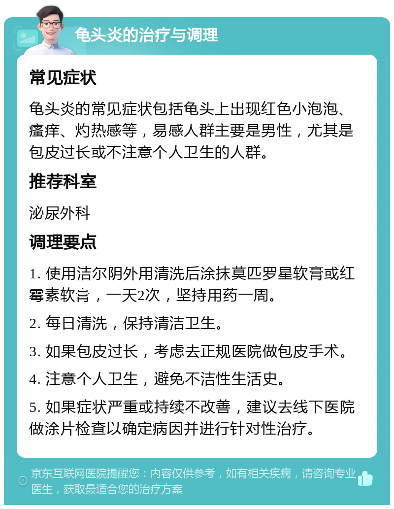 龟头炎的治疗与调理 常见症状 龟头炎的常见症状包括龟头上出现红色小泡泡、瘙痒、灼热感等，易感人群主要是男性，尤其是包皮过长或不注意个人卫生的人群。 推荐科室 泌尿外科 调理要点 1. 使用洁尔阴外用清洗后涂抹莫匹罗星软膏或红霉素软膏，一天2次，坚持用药一周。 2. 每日清洗，保持清洁卫生。 3. 如果包皮过长，考虑去正规医院做包皮手术。 4. 注意个人卫生，避免不洁性生活史。 5. 如果症状严重或持续不改善，建议去线下医院做涂片检查以确定病因并进行针对性治疗。