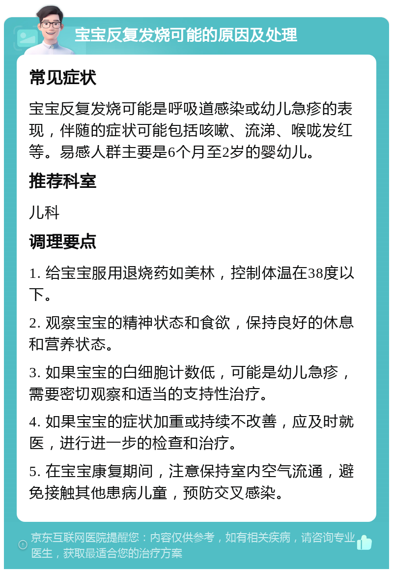 宝宝反复发烧可能的原因及处理 常见症状 宝宝反复发烧可能是呼吸道感染或幼儿急疹的表现，伴随的症状可能包括咳嗽、流涕、喉咙发红等。易感人群主要是6个月至2岁的婴幼儿。 推荐科室 儿科 调理要点 1. 给宝宝服用退烧药如美林，控制体温在38度以下。 2. 观察宝宝的精神状态和食欲，保持良好的休息和营养状态。 3. 如果宝宝的白细胞计数低，可能是幼儿急疹，需要密切观察和适当的支持性治疗。 4. 如果宝宝的症状加重或持续不改善，应及时就医，进行进一步的检查和治疗。 5. 在宝宝康复期间，注意保持室内空气流通，避免接触其他患病儿童，预防交叉感染。