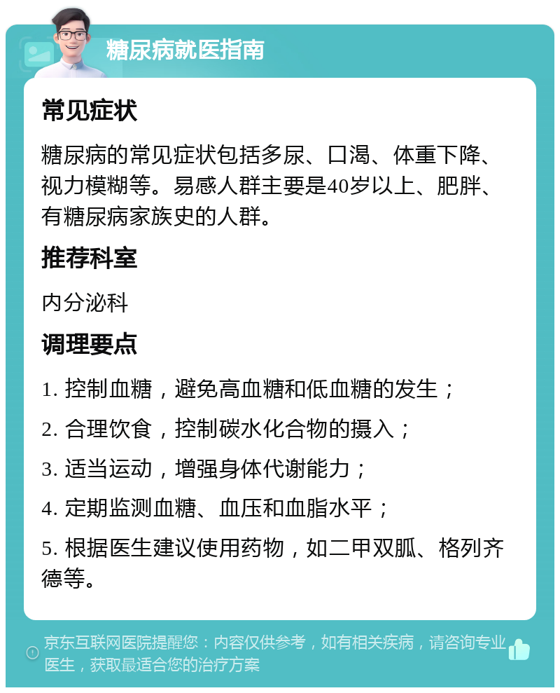 糖尿病就医指南 常见症状 糖尿病的常见症状包括多尿、口渴、体重下降、视力模糊等。易感人群主要是40岁以上、肥胖、有糖尿病家族史的人群。 推荐科室 内分泌科 调理要点 1. 控制血糖，避免高血糖和低血糖的发生； 2. 合理饮食，控制碳水化合物的摄入； 3. 适当运动，增强身体代谢能力； 4. 定期监测血糖、血压和血脂水平； 5. 根据医生建议使用药物，如二甲双胍、格列齐德等。