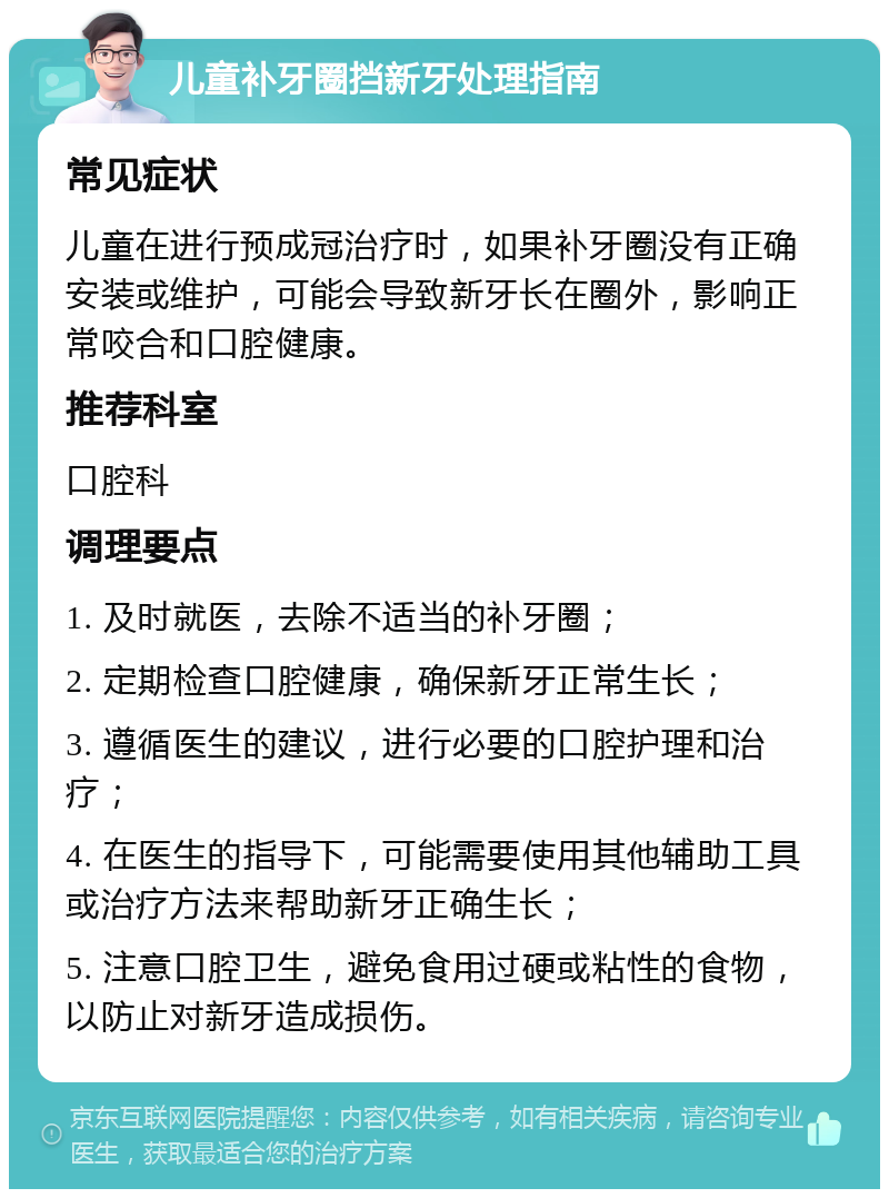 儿童补牙圈挡新牙处理指南 常见症状 儿童在进行预成冠治疗时，如果补牙圈没有正确安装或维护，可能会导致新牙长在圈外，影响正常咬合和口腔健康。 推荐科室 口腔科 调理要点 1. 及时就医，去除不适当的补牙圈； 2. 定期检查口腔健康，确保新牙正常生长； 3. 遵循医生的建议，进行必要的口腔护理和治疗； 4. 在医生的指导下，可能需要使用其他辅助工具或治疗方法来帮助新牙正确生长； 5. 注意口腔卫生，避免食用过硬或粘性的食物，以防止对新牙造成损伤。