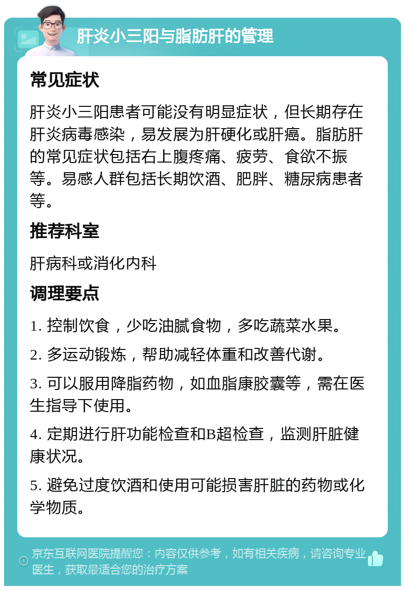 肝炎小三阳与脂肪肝的管理 常见症状 肝炎小三阳患者可能没有明显症状，但长期存在肝炎病毒感染，易发展为肝硬化或肝癌。脂肪肝的常见症状包括右上腹疼痛、疲劳、食欲不振等。易感人群包括长期饮酒、肥胖、糖尿病患者等。 推荐科室 肝病科或消化内科 调理要点 1. 控制饮食，少吃油腻食物，多吃蔬菜水果。 2. 多运动锻炼，帮助减轻体重和改善代谢。 3. 可以服用降脂药物，如血脂康胶囊等，需在医生指导下使用。 4. 定期进行肝功能检查和B超检查，监测肝脏健康状况。 5. 避免过度饮酒和使用可能损害肝脏的药物或化学物质。