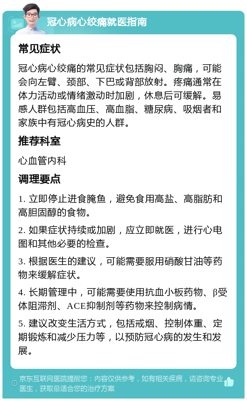 冠心病心绞痛就医指南 常见症状 冠心病心绞痛的常见症状包括胸闷、胸痛，可能会向左臂、颈部、下巴或背部放射。疼痛通常在体力活动或情绪激动时加剧，休息后可缓解。易感人群包括高血压、高血脂、糖尿病、吸烟者和家族中有冠心病史的人群。 推荐科室 心血管内科 调理要点 1. 立即停止进食腌鱼，避免食用高盐、高脂肪和高胆固醇的食物。 2. 如果症状持续或加剧，应立即就医，进行心电图和其他必要的检查。 3. 根据医生的建议，可能需要服用硝酸甘油等药物来缓解症状。 4. 长期管理中，可能需要使用抗血小板药物、β受体阻滞剂、ACE抑制剂等药物来控制病情。 5. 建议改变生活方式，包括戒烟、控制体重、定期锻炼和减少压力等，以预防冠心病的发生和发展。