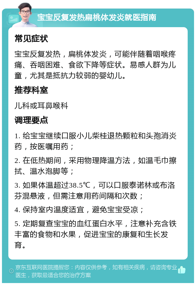 宝宝反复发热扁桃体发炎就医指南 常见症状 宝宝反复发热，扁桃体发炎，可能伴随着咽喉疼痛、吞咽困难、食欲下降等症状。易感人群为儿童，尤其是抵抗力较弱的婴幼儿。 推荐科室 儿科或耳鼻喉科 调理要点 1. 给宝宝继续口服小儿柴桂退热颗粒和头孢消炎药，按医嘱用药； 2. 在低热期间，采用物理降温方法，如温毛巾擦拭、温水泡脚等； 3. 如果体温超过38.5℃，可以口服泰诺林或布洛芬混悬液，但需注意用药间隔和次数； 4. 保持室内温度适宜，避免宝宝受凉； 5. 定期复查宝宝的血红蛋白水平，注意补充含铁丰富的食物和水果，促进宝宝的康复和生长发育。