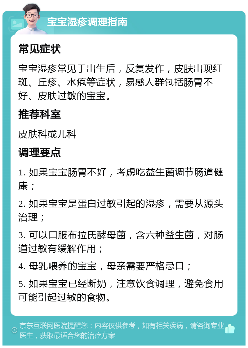 宝宝湿疹调理指南 常见症状 宝宝湿疹常见于出生后，反复发作，皮肤出现红斑、丘疹、水疱等症状，易感人群包括肠胃不好、皮肤过敏的宝宝。 推荐科室 皮肤科或儿科 调理要点 1. 如果宝宝肠胃不好，考虑吃益生菌调节肠道健康； 2. 如果宝宝是蛋白过敏引起的湿疹，需要从源头治理； 3. 可以口服布拉氏酵母菌，含六种益生菌，对肠道过敏有缓解作用； 4. 母乳喂养的宝宝，母亲需要严格忌口； 5. 如果宝宝已经断奶，注意饮食调理，避免食用可能引起过敏的食物。