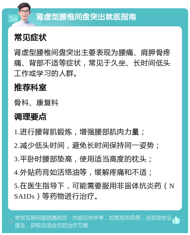 肾虚型腰椎间盘突出就医指南 常见症状 肾虚型腰椎间盘突出主要表现为腰痛、肩胛骨疼痛、背部不适等症状，常见于久坐、长时间低头工作或学习的人群。 推荐科室 骨科、康复科 调理要点 1.进行腰背肌锻炼，增强腰部肌肉力量； 2.减少低头时间，避免长时间保持同一姿势； 3.平卧时腰部垫高，使用适当高度的枕头； 4.外贴药膏如活络油等，缓解疼痛和不适； 5.在医生指导下，可能需要服用非甾体抗炎药（NSAIDs）等药物进行治疗。