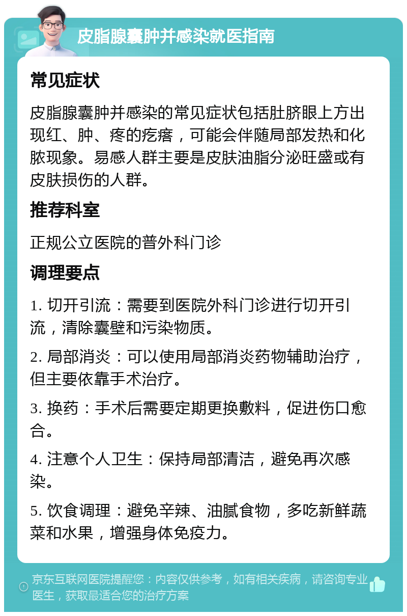 皮脂腺囊肿并感染就医指南 常见症状 皮脂腺囊肿并感染的常见症状包括肚脐眼上方出现红、肿、疼的疙瘩，可能会伴随局部发热和化脓现象。易感人群主要是皮肤油脂分泌旺盛或有皮肤损伤的人群。 推荐科室 正规公立医院的普外科门诊 调理要点 1. 切开引流：需要到医院外科门诊进行切开引流，清除囊壁和污染物质。 2. 局部消炎：可以使用局部消炎药物辅助治疗，但主要依靠手术治疗。 3. 换药：手术后需要定期更换敷料，促进伤口愈合。 4. 注意个人卫生：保持局部清洁，避免再次感染。 5. 饮食调理：避免辛辣、油腻食物，多吃新鲜蔬菜和水果，增强身体免疫力。