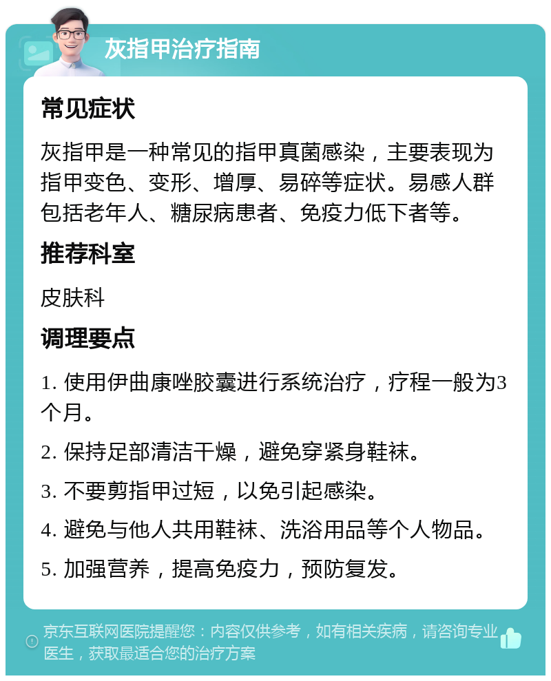 灰指甲治疗指南 常见症状 灰指甲是一种常见的指甲真菌感染，主要表现为指甲变色、变形、增厚、易碎等症状。易感人群包括老年人、糖尿病患者、免疫力低下者等。 推荐科室 皮肤科 调理要点 1. 使用伊曲康唑胶囊进行系统治疗，疗程一般为3个月。 2. 保持足部清洁干燥，避免穿紧身鞋袜。 3. 不要剪指甲过短，以免引起感染。 4. 避免与他人共用鞋袜、洗浴用品等个人物品。 5. 加强营养，提高免疫力，预防复发。