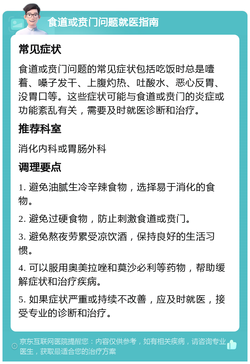 食道或贲门问题就医指南 常见症状 食道或贲门问题的常见症状包括吃饭时总是噎着、嗓子发干、上腹灼热、吐酸水、恶心反胃、没胃口等。这些症状可能与食道或贲门的炎症或功能紊乱有关，需要及时就医诊断和治疗。 推荐科室 消化内科或胃肠外科 调理要点 1. 避免油腻生冷辛辣食物，选择易于消化的食物。 2. 避免过硬食物，防止刺激食道或贲门。 3. 避免熬夜劳累受凉饮酒，保持良好的生活习惯。 4. 可以服用奥美拉唑和莫沙必利等药物，帮助缓解症状和治疗疾病。 5. 如果症状严重或持续不改善，应及时就医，接受专业的诊断和治疗。