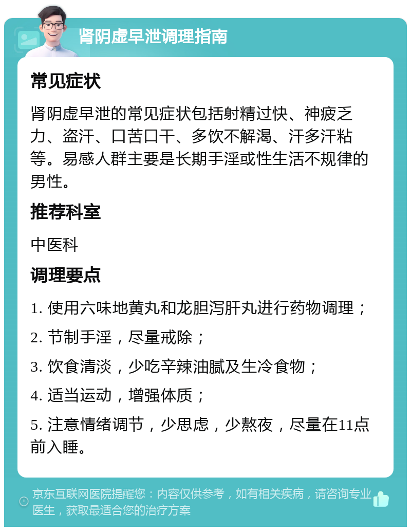 肾阴虚早泄调理指南 常见症状 肾阴虚早泄的常见症状包括射精过快、神疲乏力、盗汗、口苦口干、多饮不解渴、汗多汗粘等。易感人群主要是长期手淫或性生活不规律的男性。 推荐科室 中医科 调理要点 1. 使用六味地黄丸和龙胆泻肝丸进行药物调理； 2. 节制手淫，尽量戒除； 3. 饮食清淡，少吃辛辣油腻及生冷食物； 4. 适当运动，增强体质； 5. 注意情绪调节，少思虑，少熬夜，尽量在11点前入睡。