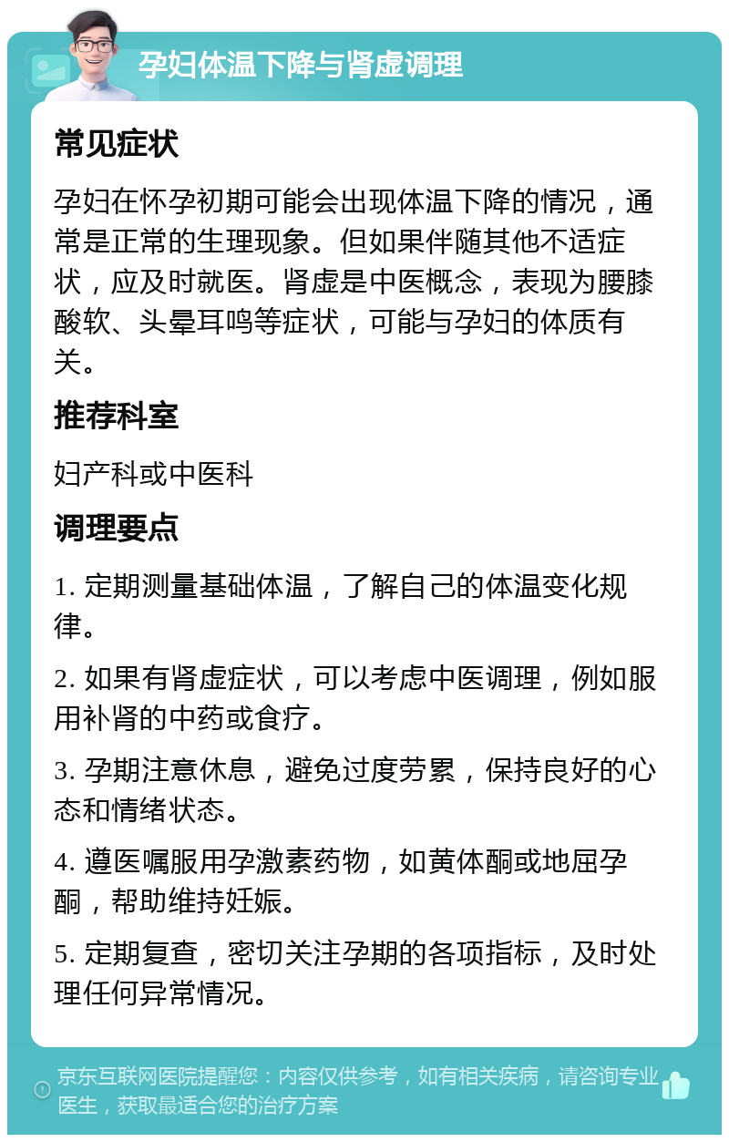 孕妇体温下降与肾虚调理 常见症状 孕妇在怀孕初期可能会出现体温下降的情况，通常是正常的生理现象。但如果伴随其他不适症状，应及时就医。肾虚是中医概念，表现为腰膝酸软、头晕耳鸣等症状，可能与孕妇的体质有关。 推荐科室 妇产科或中医科 调理要点 1. 定期测量基础体温，了解自己的体温变化规律。 2. 如果有肾虚症状，可以考虑中医调理，例如服用补肾的中药或食疗。 3. 孕期注意休息，避免过度劳累，保持良好的心态和情绪状态。 4. 遵医嘱服用孕激素药物，如黄体酮或地屈孕酮，帮助维持妊娠。 5. 定期复查，密切关注孕期的各项指标，及时处理任何异常情况。