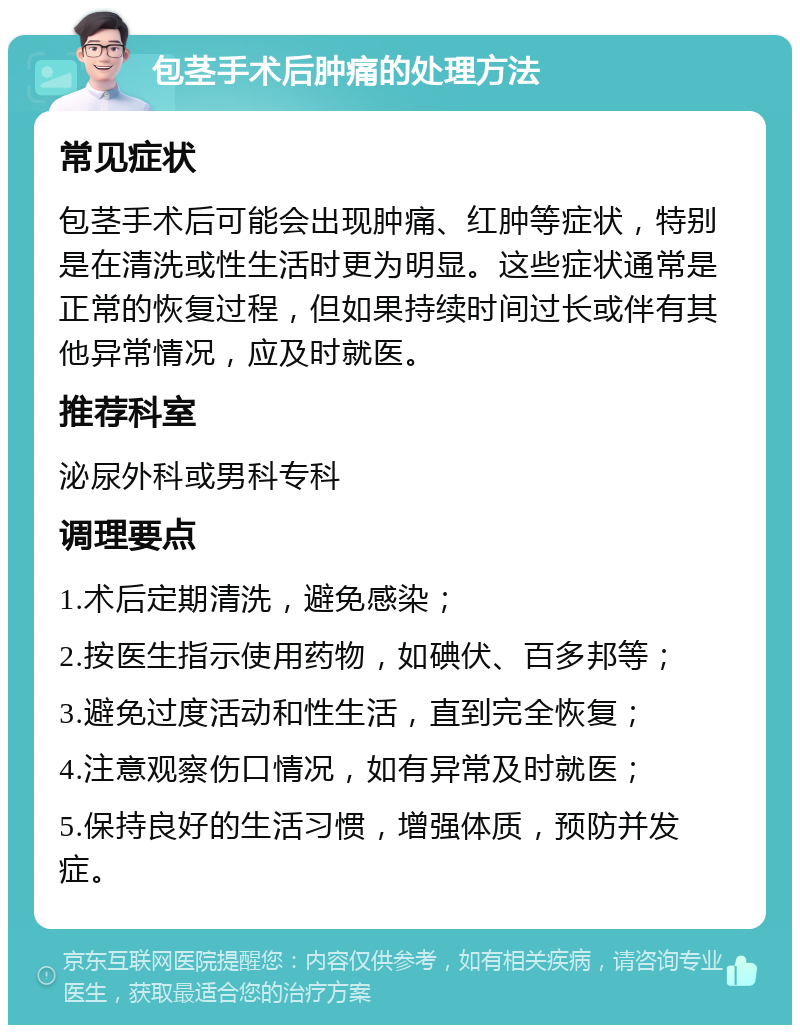 包茎手术后肿痛的处理方法 常见症状 包茎手术后可能会出现肿痛、红肿等症状，特别是在清洗或性生活时更为明显。这些症状通常是正常的恢复过程，但如果持续时间过长或伴有其他异常情况，应及时就医。 推荐科室 泌尿外科或男科专科 调理要点 1.术后定期清洗，避免感染； 2.按医生指示使用药物，如碘伏、百多邦等； 3.避免过度活动和性生活，直到完全恢复； 4.注意观察伤口情况，如有异常及时就医； 5.保持良好的生活习惯，增强体质，预防并发症。