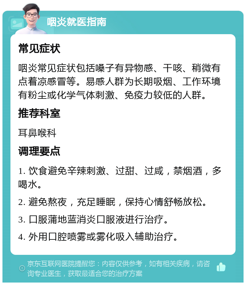 咽炎就医指南 常见症状 咽炎常见症状包括嗓子有异物感、干咳、稍微有点着凉感冒等。易感人群为长期吸烟、工作环境有粉尘或化学气体刺激、免疫力较低的人群。 推荐科室 耳鼻喉科 调理要点 1. 饮食避免辛辣刺激、过甜、过咸，禁烟酒，多喝水。 2. 避免熬夜，充足睡眠，保持心情舒畅放松。 3. 口服蒲地蓝消炎口服液进行治疗。 4. 外用口腔喷雾或雾化吸入辅助治疗。