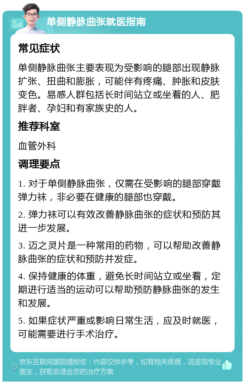 单侧静脉曲张就医指南 常见症状 单侧静脉曲张主要表现为受影响的腿部出现静脉扩张、扭曲和膨胀，可能伴有疼痛、肿胀和皮肤变色。易感人群包括长时间站立或坐着的人、肥胖者、孕妇和有家族史的人。 推荐科室 血管外科 调理要点 1. 对于单侧静脉曲张，仅需在受影响的腿部穿戴弹力袜，非必要在健康的腿部也穿戴。 2. 弹力袜可以有效改善静脉曲张的症状和预防其进一步发展。 3. 迈之灵片是一种常用的药物，可以帮助改善静脉曲张的症状和预防并发症。 4. 保持健康的体重，避免长时间站立或坐着，定期进行适当的运动可以帮助预防静脉曲张的发生和发展。 5. 如果症状严重或影响日常生活，应及时就医，可能需要进行手术治疗。