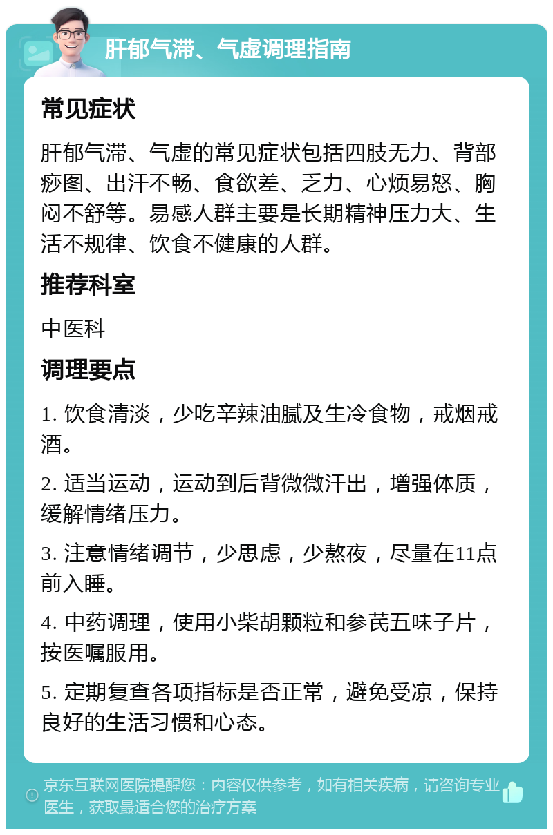 肝郁气滞、气虚调理指南 常见症状 肝郁气滞、气虚的常见症状包括四肢无力、背部痧图、出汗不畅、食欲差、乏力、心烦易怒、胸闷不舒等。易感人群主要是长期精神压力大、生活不规律、饮食不健康的人群。 推荐科室 中医科 调理要点 1. 饮食清淡，少吃辛辣油腻及生冷食物，戒烟戒酒。 2. 适当运动，运动到后背微微汗出，增强体质，缓解情绪压力。 3. 注意情绪调节，少思虑，少熬夜，尽量在11点前入睡。 4. 中药调理，使用小柴胡颗粒和参芪五味子片，按医嘱服用。 5. 定期复查各项指标是否正常，避免受凉，保持良好的生活习惯和心态。