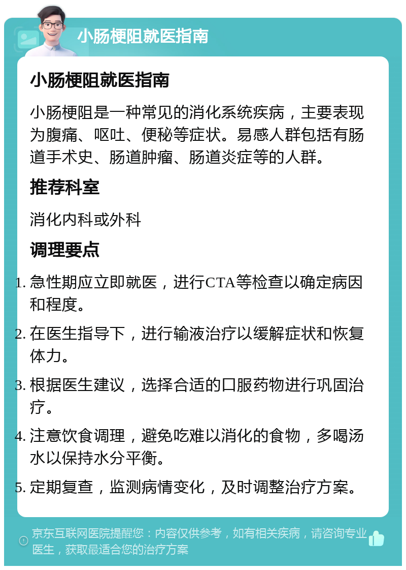 小肠梗阻就医指南 小肠梗阻就医指南 小肠梗阻是一种常见的消化系统疾病，主要表现为腹痛、呕吐、便秘等症状。易感人群包括有肠道手术史、肠道肿瘤、肠道炎症等的人群。 推荐科室 消化内科或外科 调理要点 急性期应立即就医，进行CTA等检查以确定病因和程度。 在医生指导下，进行输液治疗以缓解症状和恢复体力。 根据医生建议，选择合适的口服药物进行巩固治疗。 注意饮食调理，避免吃难以消化的食物，多喝汤水以保持水分平衡。 定期复查，监测病情变化，及时调整治疗方案。